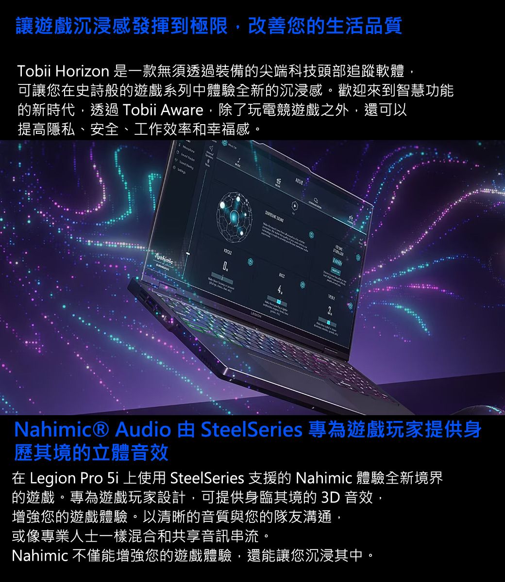 讓遊戲沉浸感發揮到極限,改善您的生活品質Tobii Horizon 是一款無須透過裝備的尖端科技頭部追蹤軟體,可讓您在史詩般的遊戲系列中體驗全新的沉浸感。歡迎來到智慧功能的新時代,透過 Tobii Aware,除了玩電競遊戲之外,還可以提高隱私、安全、工作效率和幸福感。3Nahimic® Audio  SteelSeries 專為遊戲玩家提供身歷其境的立體音效在 Legion Pro  上使用 SteelSeries 支援的 Nahimic 體驗全新境界的遊戲。專為遊戲玩家設計,可提供身臨其境的 3D 音效,增強您的遊戲體驗。以清晰的音質與您的隊友溝通,或像專業人士一樣混合和共享音訊串流。Nahimic 不僅能增強您的遊戲體驗,還能讓您沉浸其中。