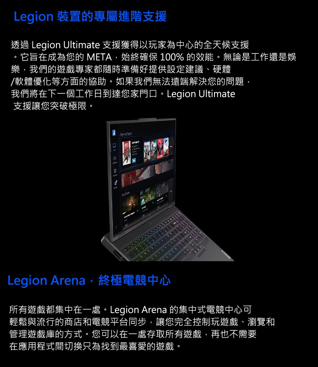 Legion 裝置的專屬進階支援透過 Legion Ultimate 支援獲得以玩家為中心的全天候支援它旨在成為您的 META,始終確保 100% 的效能。無論是工作還是娛樂,我們的遊戲專家都隨時準備好提供設定建議、硬體/軟體優化等方面的協助。如果我們無法遠端解決您的問題,我們將在下一個工作日到達您家門口。Legion Ultimate支援讓您突破極限。 Legion Arena,終極電競中心所有遊戲都集中在一處。Legion Arena 的集中式電競中心可輕鬆與流行的商店和電競平台同步,讓您完全控制玩遊戲、瀏覽和管理遊戲庫的方式。您可以在一處存取所有遊戲,再也不需要在應用程式間切換只為找到最喜愛的遊戲。