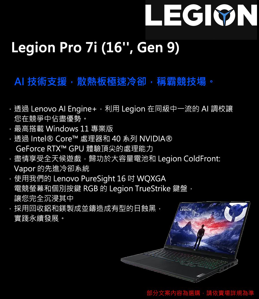 LEGIONLegion Pro 7i (16 Gen 9) 技術支援,散熱板極速冷卻,稱霸競技場。透過 Lenovo Al Engine+, Legion 在同級中一流的 AI 調校讓您在競爭中佔盡優勢。最高搭載 Windows 11 專業版透過 Intel® Core 處理器和 40 系列 NVIDIA®GeForce RTXT™ GPU 體驗頂尖的處理能力盡情享受全天候遊戲,歸功於大容量電池和 Legion ColdFront:Vapor 的先進冷卻系統使用我們的 Lenovo PureSight 16  WQXGA電競螢幕和個別按鍵 RGB 的 Legion TrueStrike 鍵盤,讓您完全沉浸其中採用回收鋁和鎂製成並鑄造成有型的日蝕黑,實踐永續發展。LenovoLEGION部分文案內容為選購,請依賣場規為準