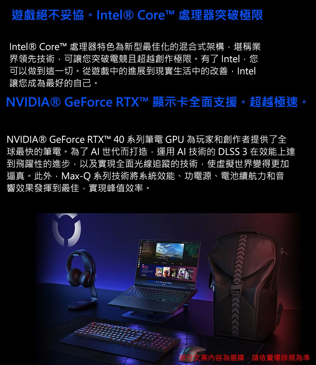 遊戲絕不妥協。Intel® Core 處理器突破極限Intel® Core™ 處理器特色為新型最佳化的混合式架構,堪稱業界領先技術,可讓您突破電競且超越創作極限。有了 Intel,您可以做到這一切。從遊戲中的進展到現實生活中的改善,Intel讓您成為最好的自己。NVIDIA® GeForce RTXT™ 顯示卡全面支援。超越極速。NVIDIA® GeForce RTXT™ 40 系列筆電 GPU 為玩家和創作者提供了全球最快的筆電。為了  世代而打造,運用 AI 技術的 DLSS 3 在效能上達到飛躍性的進步,以及實現全面光線追蹤的技術,使虛擬世界變得更加逼真。此外,Max-Q 系列技術將系統效能、功電源、電池續航力和音響效果發揮到最佳,實現峰值效率。文案內容為選購,請依賣場詳規為準