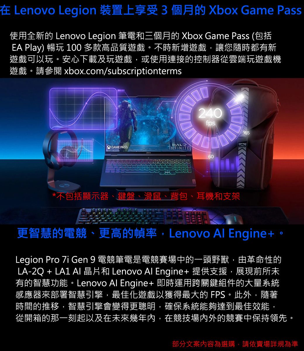 在 Lenovo Legion 裝置上享受3個月的 Xbox Game Pass使用全新的 Lenovo Legion 筆電和三個月的 Xbox Game Pass (包括E Play) 暢 100 多款高品質遊戲。不時新增遊戲讓您隨時都有新遊戲可以玩。安心下載及玩遊戲,或使用連接的控制器從雲端玩遊戲機遊戲。請參閱 xbox.com/subscriptiontermsA240fps165GAME PASSINFINITE60*不包括顯示器、鍵盤、滑鼠、背包、耳機和支架更智慧的電競、更高的幀率,Lenovo Al Engine+Legion Pro  Gen 9 電競筆電是電競賽場中的一頭野獸,由革命性的LA-2Q + LA1  晶片和 Lenovo Al Engine+ 提供支援,展現前所未有的智慧功能。Lenovo Al Engine+ 即時運用跨關鍵組件的大量系統感應器來部署智慧引擎,最佳化遊戲以獲得最大的 FPS。此外,隨著時間的推移,智慧引擎會變得更聰明,確保系統能夠達到最佳效能,從開箱的那一刻起以及在未來幾年內,在競技場內外的競賽中保持領先。部分文案內容為選購,請依賣場詳規為準