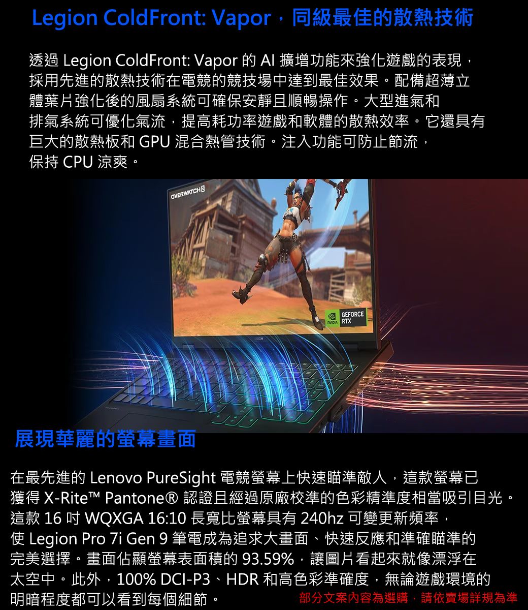 Legion ColdFront: Vapor,同級最佳的散熱技術透過 Legion ColdFront: Vapor 的  擴增功能來強化遊戲的表現,採用先進的散熱技術在電競的競技場中達到最佳效果。配備超薄立體葉片強化後的風扇系統可確保安靜且順暢操作。大型進氣和排氣系統可優化氣流,提高耗功率遊戲和軟體的散熱效率。它還具有巨大的散熱和 GPU 混合熱管技術。注入功能可防止節流,保持 CPU 涼爽。OVERWATCH2GEFORCE RT展現華麗的螢幕畫面在最先進的 Lenovo PureSight 電競螢幕上快速瞄準敵人,這款螢幕已獲得 X-Rite™ Pantone® 認證且經過原廠校準的色彩精準度相當吸引目光。這款 16  WQXGA 16:10 長寬比螢幕具有 240hz 可變更新頻率,使 Legion Pro  Gen 9 筆電成為追求大畫面、快速反應和準確瞄準的完美選擇。畫面佔顯螢幕表面積的93.59%,讓圖片看起來就像漂浮在太空中。此外,100% DCI-P3、HDR 和高色彩準確度,無論遊戲環境的明暗程度都可以看到每個細節。部分文案內容為選購,請依賣場詳規為準