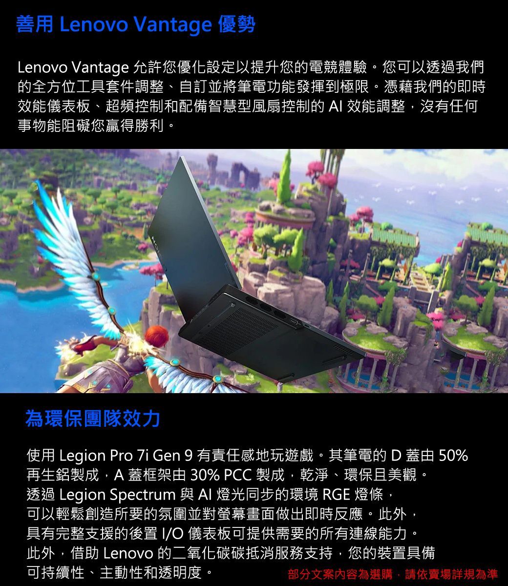 善用 Lenovo Vantage 優勢Lenovo Vantage 允許您優化設定以提升您的電競體驗。您可以透過我們的全方位工具套件調整、自訂並將筆電功能發揮到極限。憑藉我們的即時效能儀表板、超頻控制和配備智慧型風扇控制的AI 效能調整,沒有任何事物能阻礙您贏得勝利。為環保團隊效力使用 Legion Pro  Gen 9 有責任感地玩遊戲。其筆電的 D 蓋由 50%再生鋁製成,A蓋框架由 30% PCC製成,乾淨、環保且美觀。透過 Legion Spectrum 與  燈光同步的環境 RGE 燈條,可以輕鬆創造所要的氛圍並對螢幕畫面做出即時反應。此外,具有完整支援的後置 IO 儀表板可提供需要的所有連線能力。此外,借助 Lenovo 的二氧化碳碳抵消服務支持,您的裝置具備可持續性、主動性和透明度。部分文案內容為選購,請依賣場詳規為準