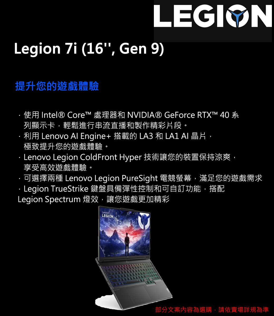 LEGIONLegion  (16, Gen 9)提升您的遊戲體驗使用 Intel® Core 處理器和 NVIDIA® GeForce RTXT™ 40系列顯示卡,輕鬆進行串流直播和製作精彩片段。利用 Lenovo Al Engine+ 搭載的 LA3 和 LA1  晶片,極致提升您的遊戲體驗。Lenovo Legion ColdFront Hyper 技術讓您的裝置保持涼爽,享受高效遊戲體驗。可選擇兩種 Lenovo Legion PureSight 電競螢幕,滿足您的遊戲需求Legion TrueStrike 鍵盤具備彈性控制和可自訂功能,搭配Legion Spectrum 燈效,讓您遊戲更加精彩LEGION部分文案內容為選購,請依賣場詳規為準