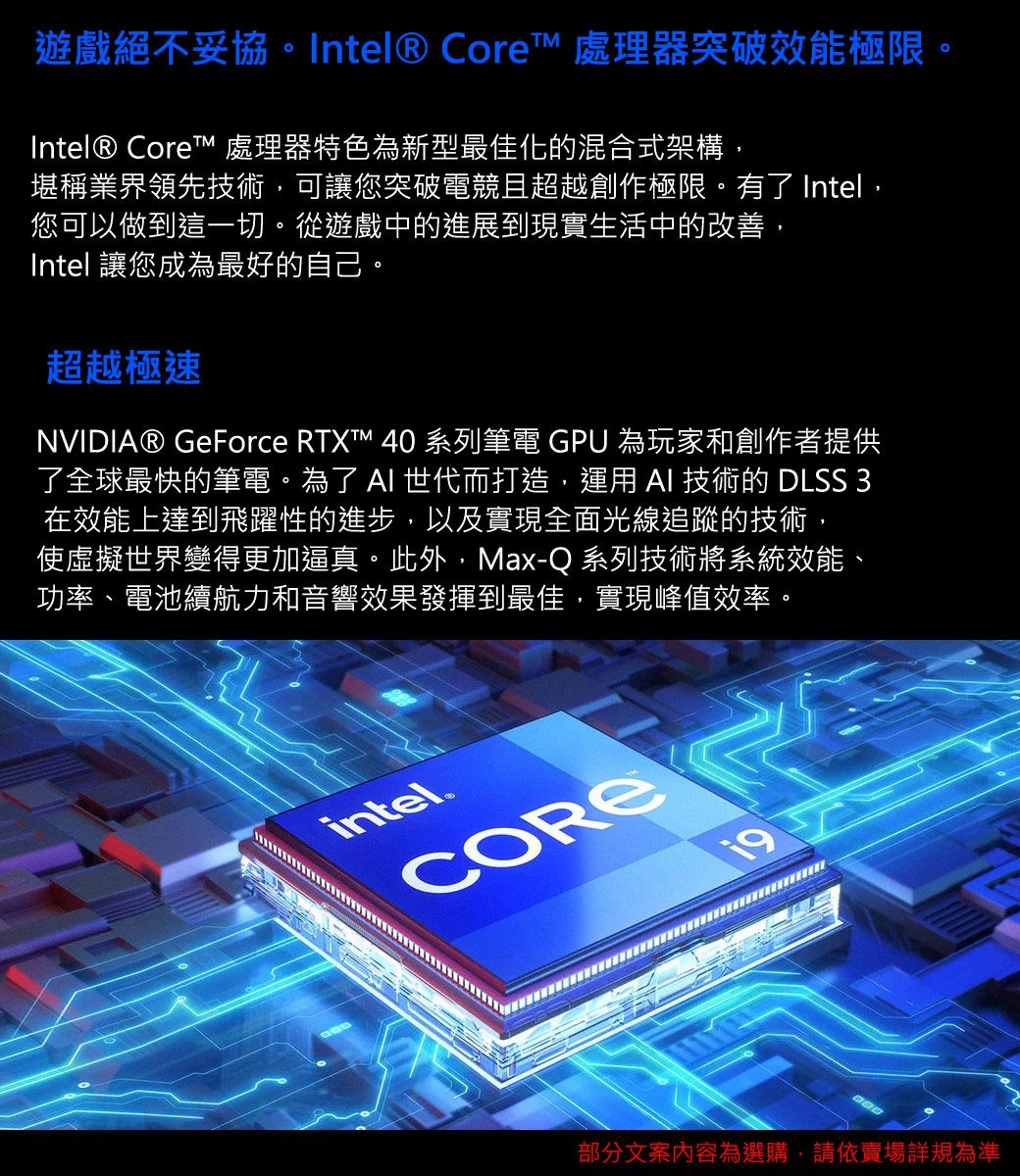 遊戲絕不妥協。Intel® Core 處理器突破效能極限。Intel® Core 處理器特色為新型最佳化的混合式架構,堪稱業界領先技術,可讓您突破電競且超越創作極限。有了 Intel,您可以做到這一切。從遊戲中的進展到現實生活中的改善,Intel 讓您成為最好的自己。超越極速NVIDIA® GeForce RTXT™ 40 系列筆電 GPU 為玩家和創作者提供了全球最快的筆電。為了  世代而打造,運用  技術的 DLSS 3在效能上達到飛躍性的進步,以及實現全面光線追蹤的技術,使虛擬世界變得更加逼真。此外,Max-Q 系列技術將系統效能、功率、電池續航力和音響效果發揮到最佳,實現峰值效率。intel.部分文案內容為選購,請依賣場規為準