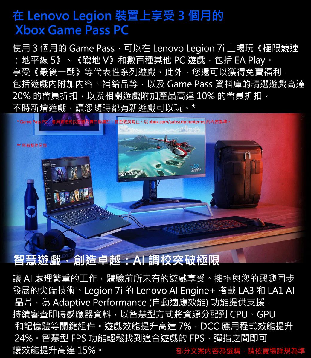 在 Lenovo Legion 裝置上享受3個月的Xbox Game Pass PC使用 3 個月的 Game Pass可以在 Lenovo Legion  上暢玩《極限競速 地平線 5》 《戰地》和數百種其他 PC 遊戲包括 EA Play。享受《最後一戰》等代表性系列遊戲。此外,您還可以獲得免費福利,包括遊戲內附加內容、補給品等,以及Game Pass 資料庫的精選遊戲高達20% 的會員折扣,以及相關遊戲附加產品高達 10% 的會員折扣。不時新增遊戲,您隨時都有新遊戲可以玩。** Game 會員,取消為止。以 xbox.com/subscriptionterms 的內容為準。**所有配件GAME PASS智慧遊戲,創造卓越:調校突破極限讓  處理繁重的工作,體驗前所未有的遊戲享受。擁抱與您的興趣同步發展的尖端技術。Legion  的 Lenovo Al Engine+ 搭載 LA3 和 LA1 AI晶片,為 Adaptive Performance (自動適應效能) 功能提供支援,持續審查即時感應器資料,以智慧型方式將資源分配到 CPU、GPU和記憶體等關鍵組件。遊戲效能提升高達7%,DCC 應用程式效能提升24%。智慧型 FPS 功能輕鬆找到適合遊戲的FPS,彈指之間即可讓效能提升高達 15%。部分文案內容為選購,請依賣場詳規為準