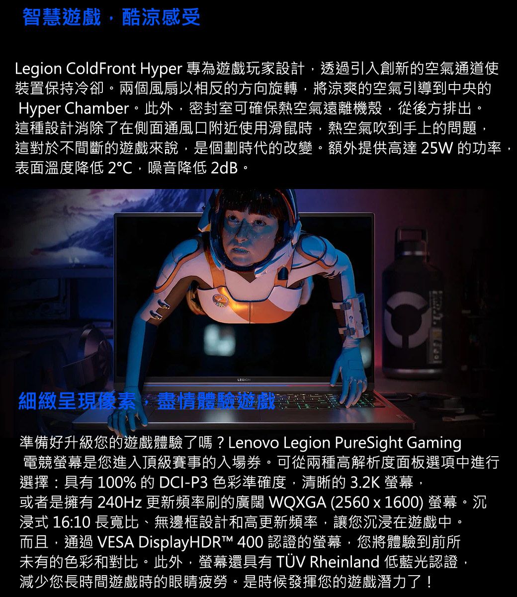 智慧遊戲酷涼感受Legion ColdFront Hyper 專為遊戲玩家設計,透過引入創新的空氣通道使裝置保持冷卻。兩個風扇以相反的方向旋轉,將涼爽的空氣引導到中央的Hyper Chamber。此外,密封室可確保熱空氣遠離機殼,從後方排出。這種設計消除了在側面通風口附近使用滑鼠時,熱空氣吹到手上的問題,這對於間斷的遊戲來說,是個劃時代的改變。額外提供高達25W 的功率,表面溫度降低 2,噪音降低 2dB。細緻呈現素,盡情體驗遊戲不準備好升級您的遊戲體驗了嗎?Lenovo Legion PureSight Gaming電競螢幕是您進入頂級賽事的入場券。可從兩種高解析度面板選項中進行選擇:具有100%的 DCI-P3 色彩準確度,清晰的3.2K 螢幕,或者是擁有 240Hz 更新頻率刷的廣闊 WQXGA (2560x1600) 螢幕。沉浸式 16:10 長寬比、無邊框設計和高更新頻率,讓您沉浸在遊戲中。而且,通過 VESA DisplayHDRT™ 400 認證的螢幕,您將體驗到前所未有的色彩和對比。此外,螢幕還具有 TÜV Rheinland 低藍光認證,減少您長時間遊戲時的眼睛疲勞。是時候發揮您的遊戲潛力了!