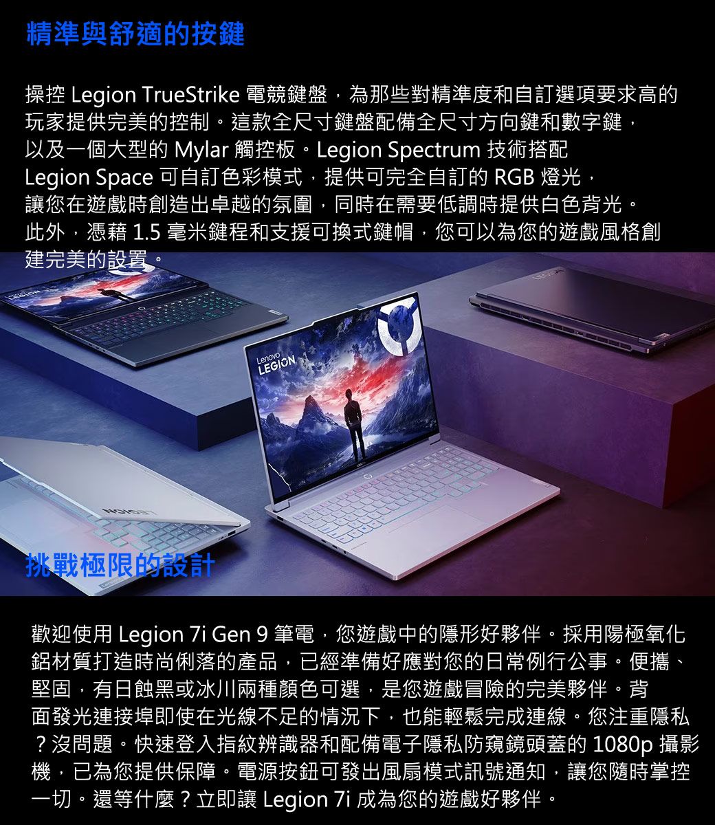 精準與舒適的按鍵操控 Legion TrueStrike 電競鍵盤,為那些對精準度和自訂選項要求高的玩家提供完美的控制。這款全尺寸鍵盤配備全尺寸方向鍵和數字鍵,以及一個大型的 Mylar 觸控板。Legion Spectrum 技術搭配Legion Space 可自訂色彩模式,提供可完全自訂的 RGB 燈光讓您在遊戲時創造出卓越的氛圍,同時在需要低調時提供白色背光。此外,憑藉 1.5 毫米鍵程和支援可換式鍵帽,您可以為您的遊戲風格創建完美的設置。LenovoLEGION挑戰極限的認計歡迎使用 Legion  Gen 9 筆電,您遊戲中的隱形好夥伴。採用陽極氧化鋁材質打造時尚俐落的產品,已經準備好應對您的日常例行公事。便攜、堅固,有日蝕黑或冰川兩種顏色可選,是您遊戲冒險的完美夥伴。背面發光連接埠即使在光線不足的情況下,也能輕鬆完成連線。您注重隱私?沒問題。快速登入指紋辨識器和配備電子隱私防窺鏡頭蓋的 1080p 攝影機,已為您提供保障。電源按鈕可發出風扇模式訊號通知,讓您隨時掌控一切。還等什麼?立即讓 Legion  成為您的遊戲好夥伴。