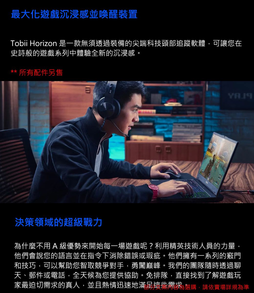 最大化遊戲沉浸感並喚醒裝置Tobii Horizon 是一款無須透過裝備的尖端科技頭部追蹤軟體,可讓您在史詩般的遊戲系列中體驗全新的沉浸感。** 所有配件另售決策領域的超級戰力什麼不用A 級優勢來開始每一場遊戲呢?利用精英技術人員的力量,他們會說您的語言並在指令下消除錯誤或瑕疵。他們擁有一系列的竅門和技巧,可以幫助您智取競爭對手,勇闖巔峰。我們的團隊隨時透過聊天、郵件或電話,全天候為您提供協助。免排隊,直接找到了解遊戲玩家最迫切需求的真人,並且熱情迅速地滿足這些需求為選購,請依賣場詳規為準