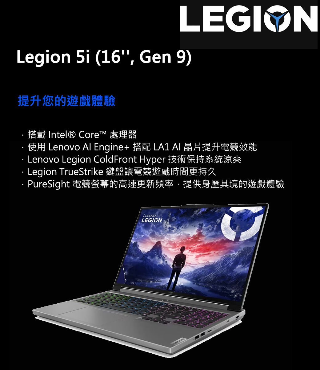 LEGIONLegion 5i (16, Gen 9)提升您的遊戲體驗搭載 Intel® Core™ 處理器使用 Lenovo Al Engine+ 搭配 LA1  晶片提升電競效能Lenovo Legion ColdFront Hyper 技術保持系統涼爽 Legion TrueStrike 鍵盤讓電競遊戲時間更持久PureSight 電競螢幕的高速更新頻率,提供身歷其境的遊戲體驗LenovoLEGION