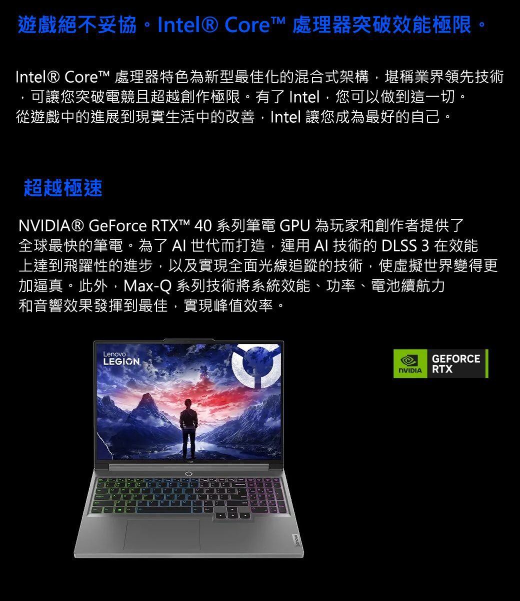 遊戲絕不妥協。Intel® Core 處理器突破效能極限。Intel® Core™ 處理器特色為新型最佳化的混合式架構,堪稱業界領先技術可讓您突破電競且超越創作極限。有了 Intel,您可以做到這一切。從遊戲中的進展到現實生活中的改善,Intel 讓您成為最好的自己。超越極速® GeForce RTXT™ 40 系列筆電 GPU 為玩家和創作者提供了全球最快的筆電。為了  世代而打造,運用 AI 技術的 DLSS 3 在效能上達到飛躍性的進步,以及實現全面光線追蹤的技術,使虛擬世界變得更加逼真。此外,Max-Q 系列技術將系統效能、功率、電池續航力和音響效果發揮到最佳,實現峰值效率。LenovoLEGIONGEFORCENVIDIARTX