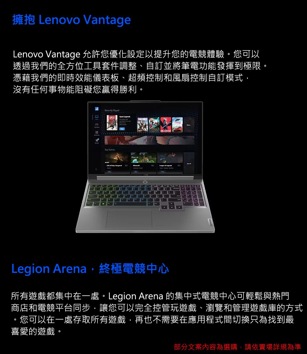 擁抱 Lenovo VantageLenovo Vantage 允許您優化設定以提升您的電競體驗。您可以透過我們的全方位工具套件調整、自訂並將筆電功能發揮到極限。憑藉我們的即時效能儀表板、超頻控制和風扇控制自訂模式,沒有任何事物能阻礙您贏得勝利。Recently PlayedTop Games  Legion Arena,終極電競中心所有遊戲都集中在一處。Legion Arena 的集中式電競中心可輕鬆與熱門商店和電競平台同步,讓您可以完全控管玩遊戲、瀏覽和管理遊戲庫的方式。您可以在一處存取所有遊戲,再也不需要在應用程式間切換只為找到最喜愛的遊戲。部分文案內容為選購,請依賣場規為準