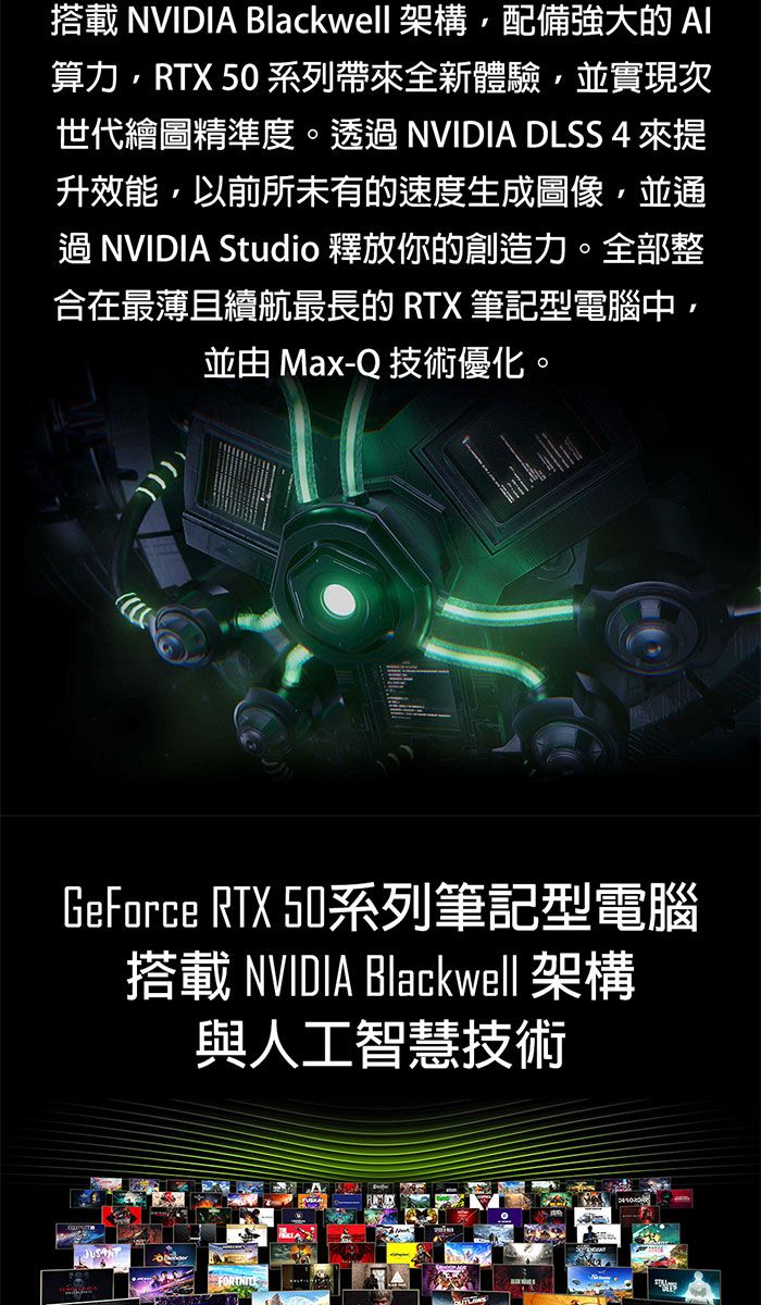 搭載 NVIDIA Blackwell 架構配備強大的算力RTX 50 系列帶來全新體驗並實現次世代繪圖精準度。透過 NVIDIA DLSS 4 來提升效能,以前所未有的速度生成圖像,並通過NVIDIA Studio 釋放你的創造力。全部整合在最薄且續航最長的 RTX 筆記型電腦中,並由 Max-Q 技術優化。GeForce RTX 50系列筆記型電腦搭載 NVIDIA Blackwell 架構與人工智慧技術