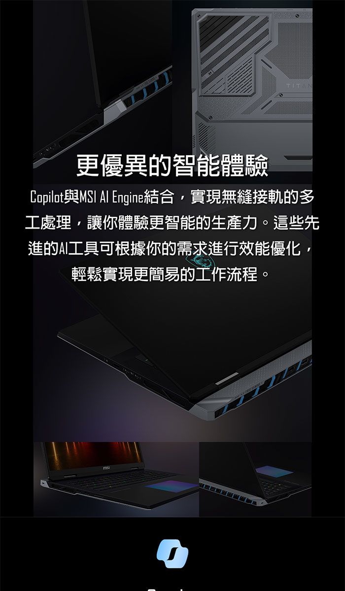 TITAN更優異的智能體驗Copilot與 Al Engine結合,實現無縫接軌的多工處理,讓你體驗更智能的生產力。這些先進的AI工具可根據你的需求進行效能優化,輕鬆實現更簡易的工作流程。