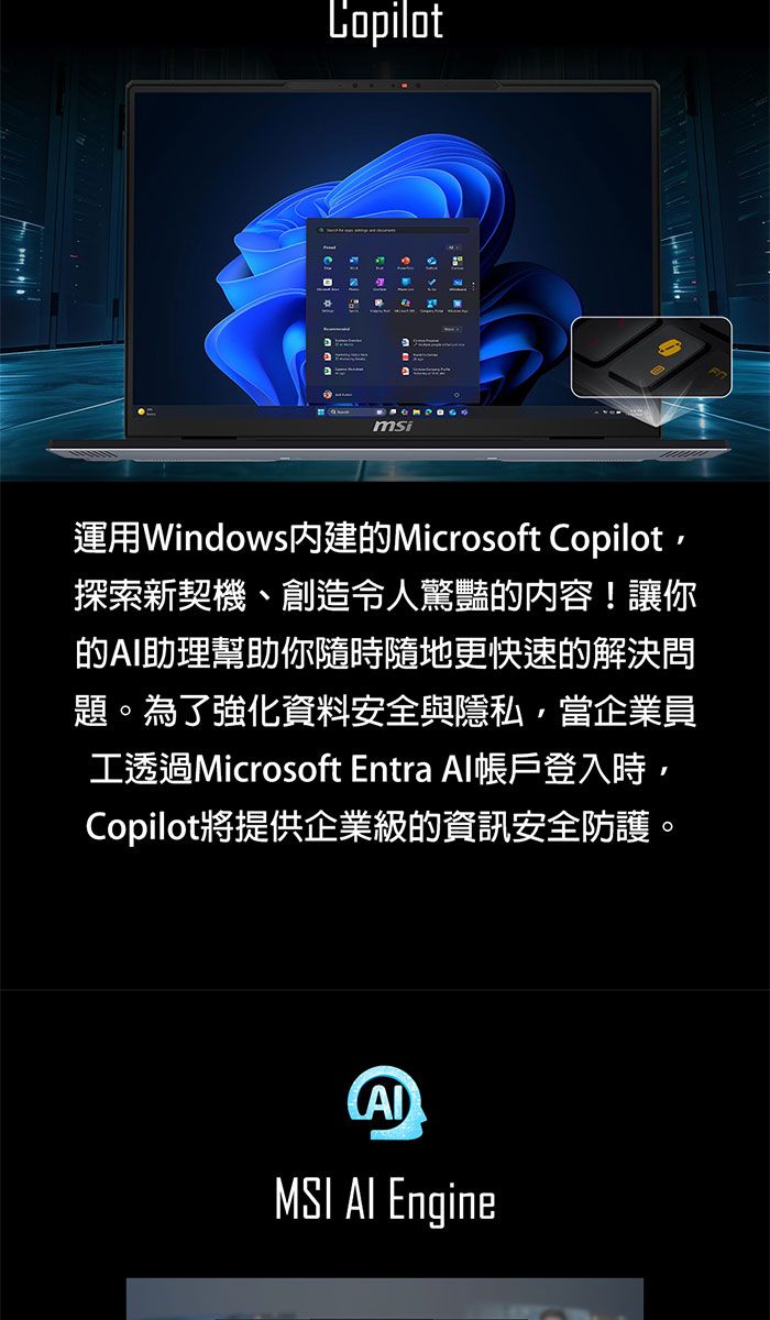 Copilotmsi運用Windows內建的Microsoft Copilot探索新契機、創造令人驚豔的内容!讓你的助理幫助你隨時隨地更快速的解決問題。為了強化資料安全與隱私當企業員工透過Microsoft Entra Al帳戶登入時,Copilot將提供企業級的資訊安全防護。MSI AI Engine