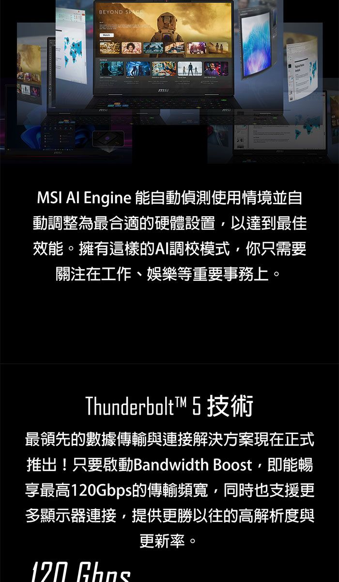 BEYOND msMSI  Engine 能自動偵測使用情境並自動調整為最合適的硬體設置以達到最佳效能。擁有這樣的AI調校模式你只需要關注在工作、娛樂等重要事務上。Thunderbolt™ 5 技術最領先的數據傳輸與連接解決方案現在正式推出!只要啟動Bandwidth Boost,即能暢享最高120Gbps的傳輸頻寬,同時也支援更多顯示器連接,提供更勝以往的高解析度與更新率。120