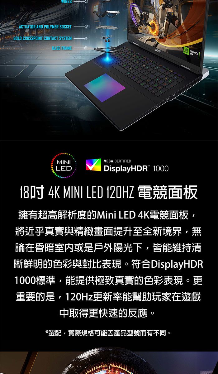 ACTUATOR AND POLYMER OCKETS GOLD CROSSPOINT CONTACT SYSTEMBASE FRAMEMINILEDVESA CERTIFIEDDisplayHDR 100018吋 4K MINI LED 120HZ 電競面板擁有超高解析度的Mini LED 4K電競面板將近乎真實與精緻畫面提升至全新境界無論在昏暗室內或是戶外陽光下,皆能維持清晰鮮明的色彩與對比表現。符合DisplayHDR1000標準,能提供極致真實的色彩表現。更重要的是,120Hz更新率能幫助玩家在遊戲中取得更快速的反應。*選配,實際規格可能因產品型號而有不同。
