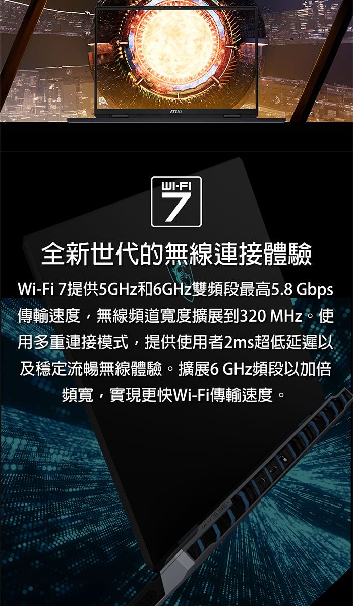 WI-FI7全新世代的無線連接體驗-Fi 7提供5GHz和GHz雙頻段最高5.8Gbps傳輸速度無線頻道寬度擴展到320 MHz。 使用多重連接模式提供使用者2ms超低延遲以及穩定流暢無線體驗。擴展6 GHz頻段以加倍頻寬,實現更快Wi-Fi傳輸速度。
