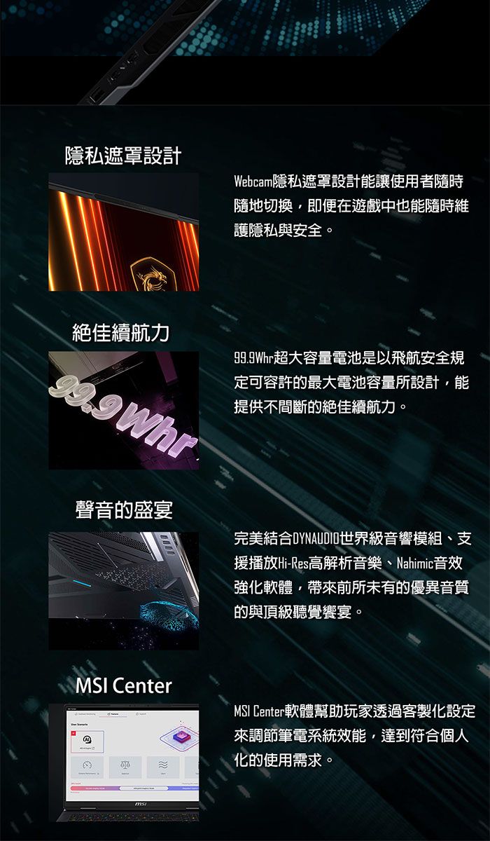 隱私遮罩設計Webcam隱私遮罩設計能讓使用者隨時隨地切換即便在遊戲中也能隨時維護隱私與安全。絕佳續航力 Whr99.9Whr超大容量電池是以飛航安全規定可容許的最大電池容量所設計,能提供不間斷的絕佳續航力。聲音的盛宴完美結合DYNAUDIO世界級音響模組、支援播放Hi-Res高解析音樂、Nahimic音效強化軟體,帶來前所未有的優異音質的與頂級聽覺饗宴。 Center@MSI Center軟體幫助玩家透過客製化設定來調節筆電系統效能,達到符合個人化的使用需求。