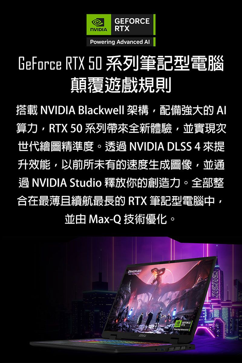 NVIDI RX Advanced GeForce RTX 50 系列筆記型電腦顛覆遊戲規則搭載 NVIDIA Blackwell 架構配備強大的算力RTX 50 系列帶全新體驗並實現次世代繪圖精準度。 NVIDIA DLSS 4 來升效能,以前所未有的速度生成圖像,並通 NVIDIA Studio 釋放你的創造力。全部整合在最薄且續航最長的 RTX 筆記型電腦中,並由 Max-Q 技術優化。 AGET GEFORCE Powering  A