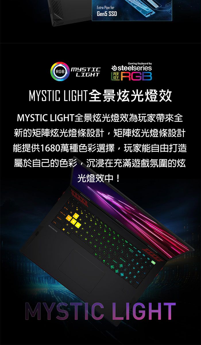Extra Pipe forGen5 SSDRGB LIGHTPERGaming Keyboard bysteelseriesRGBMYSTIC LIGHT全景炫光燈效MYSTIC LIGHT全景炫光燈效為玩家帶來全新的矩陣炫光燈條設計矩陣炫光燈條設計能提供1680萬種色彩選擇玩家能自由打造屬於自己的色彩,沉浸在充滿遊戲氛圍的炫光燈效中!MYSTIC LIGHT