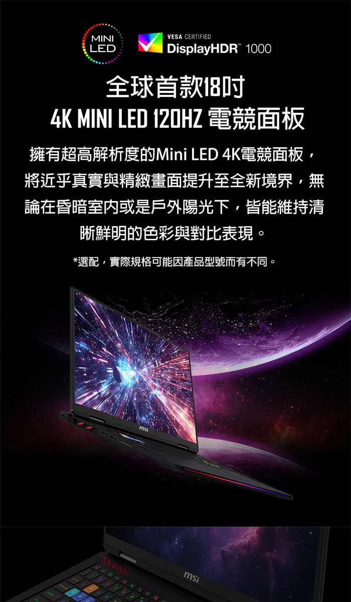 MINILEDVESA CERTIFIEDDisplayHDR 1000全球首款184K MINI LED 120HZ 電競面板擁有超高解析度的Mini LED 4K電競面板將近乎真實與精緻畫面提升至全新境界,無論在昏暗室內或是戶外陽光下,皆能維持清晰鮮明的色彩與對比表現。*選配,實際規格可能因產品型號而有不同。