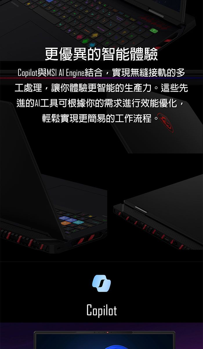 1更優異的智能體驗Copilot與MSI  Engine結合實現無縫接軌的多工處理,讓你體驗更智能的生產力。這些先進的AI工具可根據你的需求進行效能優化,輕鬆實現更簡易的工作流程。Copilot