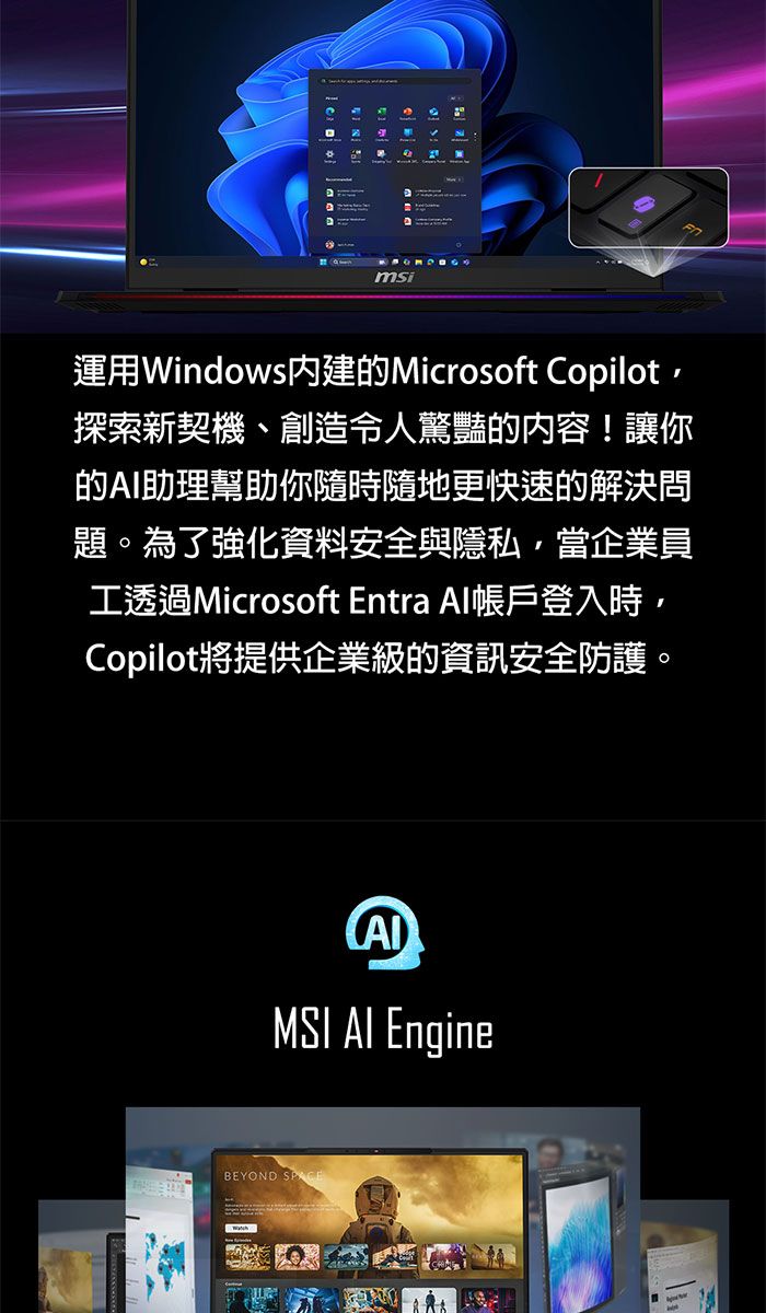 msi運用Windows內建的Microsoft Copilot探索新契機、創造令人驚豔的內容!讓你的助理幫助你隨時隨地更快速的解決問題。為了強化資料安全與隱私,當企業員工透過Microsoft Entra Al帳戶登入時,Copilot將提供企業級的資訊安全防護。MSI AI EngineBEYOND