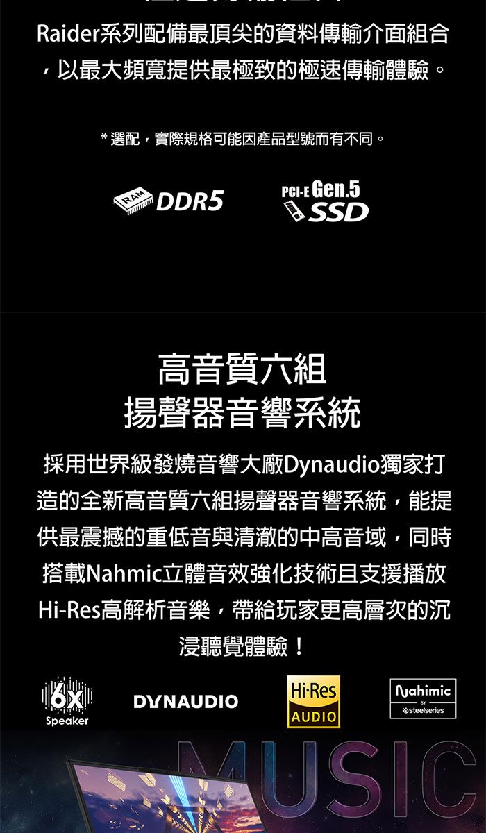 Raider系列配備最頂尖的資料傳輸介面組合以最大頻寬提供最極致的極速傳輸體驗*選配實際規格可能因產品型號而有不同。RAM DDR5-E Gen.5高音質六組揚聲器音響系統採用世界級發燒音響大廠Dynaudio獨家打造的全新高音質六組揚聲器音響系統能提供最震撼的重低音與清澈的中高音域,同時搭載Nahmic立體音效強化技術且支援播放Hi-Res高解析音樂,帶給玩家更高層次的沉浸聽覺體驗!SpeakerDYNAUDIOHi-ResAUDIO Nahimicsteelseries