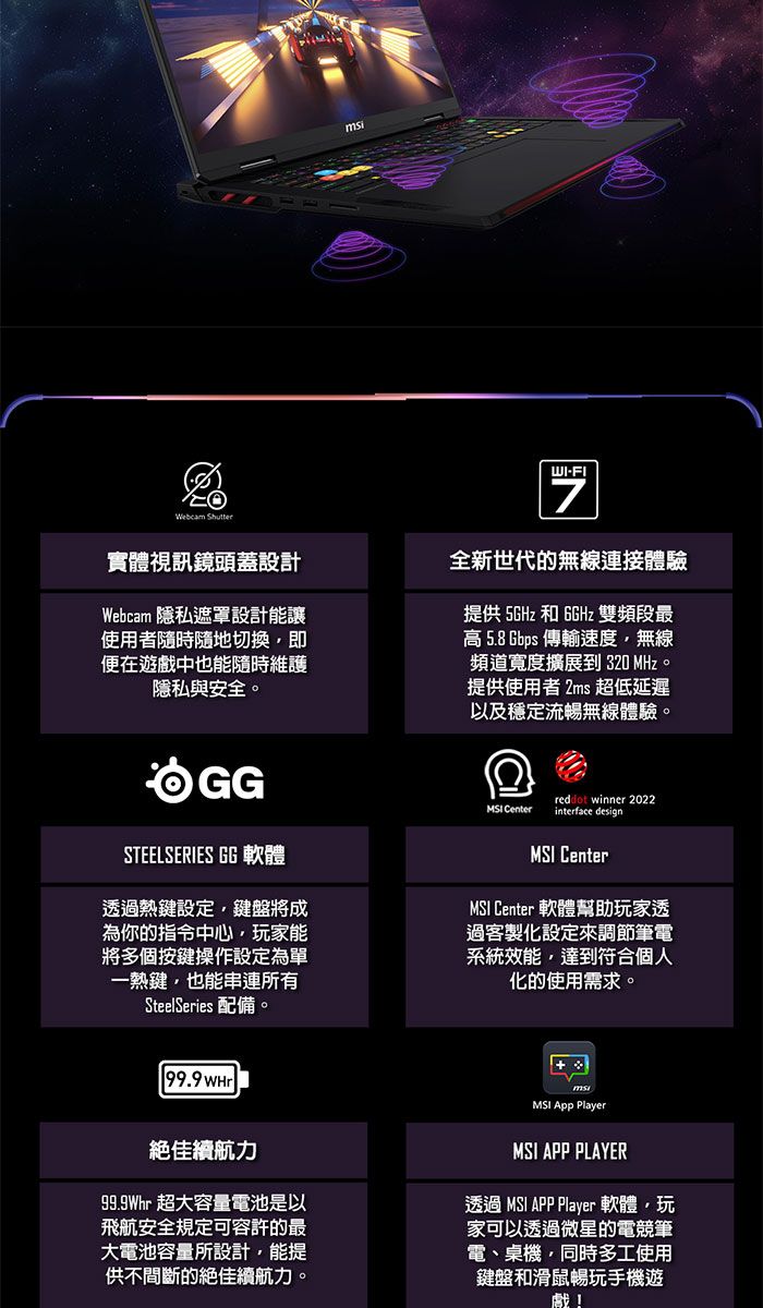 Webcam 實體視訊鏡頭蓋設計Webcam 隱私遮罩設計能讓使用者隨時隨地切換即便在遊戲中也能隨時維護隱私與安全。WI-FI7全新世代的無線連接體驗提供5GHz 和 6GHz 雙頻段最高 5.8Gbps 傳輸速度無線頻道寬度擴展到 320 MHz。提供使用者 2ms 超低延遲以及穩定流暢無線體驗。STEELSERIES GG 軟體透過熱鍵設定鍵盤將成為你的指令中心玩家能將多個按鍵操作設定為單一熱鍵也能串連所有SteelSeries 配備。 Centerreddot winner 2022interface design CenterMSI Center 軟體幫助玩家透過客製化設定來調節筆電系統效能達到符合個人化的使用需求。99.9 絕佳續航力99.9Whr 超大容量電池是以飛航安全規定可容許的最大電池容量所設計,能提供不間斷的絕佳續航力。MSI App PlayerMSI APP PLAYER透過 MSI APP Player 軟體,玩家可以透過微星的電競筆電、桌機,同時多工使用鍵盤和滑鼠暢玩手機遊戲!