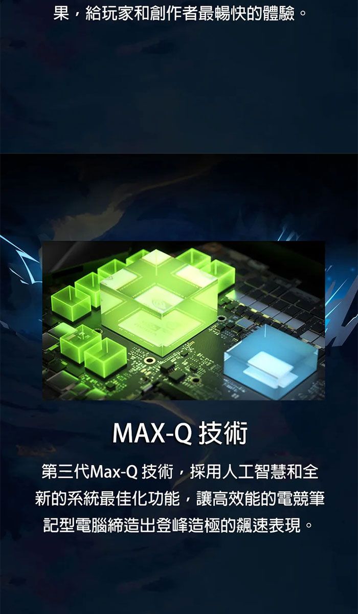 果給玩家和創作者最暢快的體驗。MAX-Q 技術第三代Max-Q 技術,採用人工智慧和全新的系統最佳化功能,讓高效能的電競筆記型電腦締造出登峰造極的飆速表現。