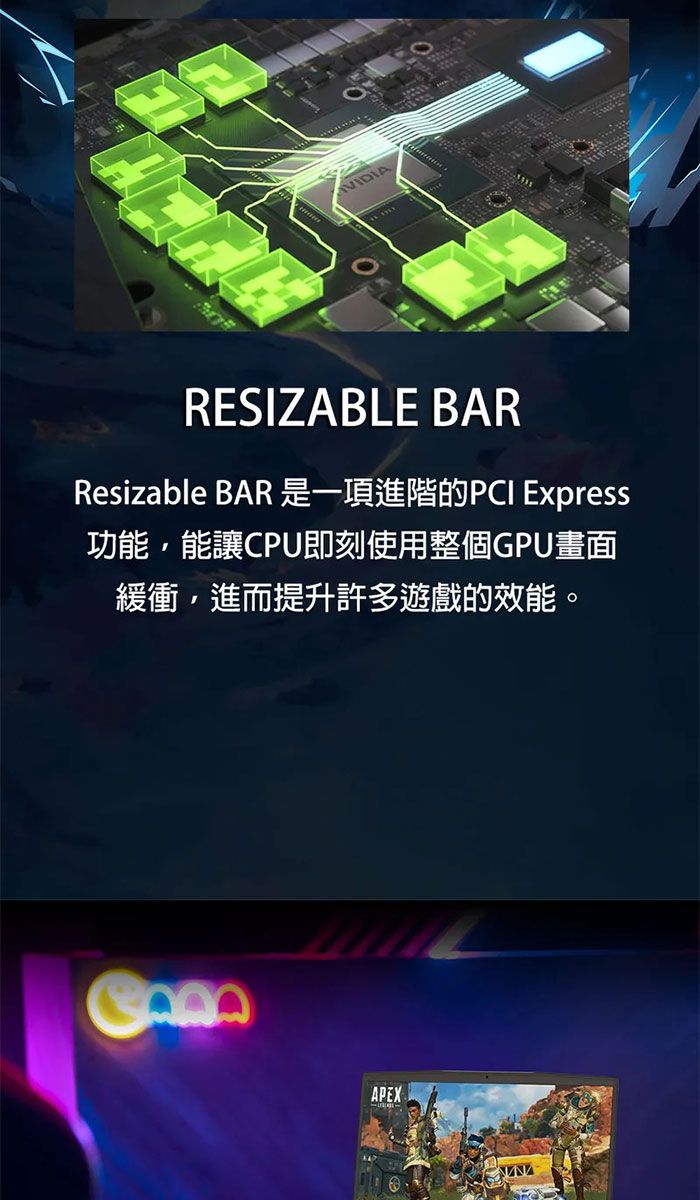 VIDIARESIZABLE BARResizable BAR 是一項進階的PCI Express功能能讓CPU即刻使用整個GPU畫面緩衝,進而提升許多遊戲的效能。APEX