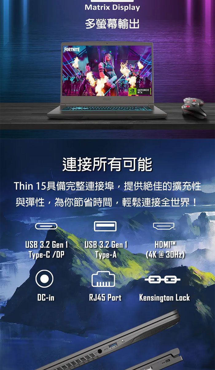 FORTNITEMatrix Display多螢幕輸出GEFORCE連接所有可能Thin 15具備完整連接埠提供絕佳的擴充性與彈性,為你節省時間,輕鬆連接全世界!USB 3.2 GenType-C/DPUSB 3.2 Gen 1Type-A(4K@30Hz)DC-inRJ45 PortKensington Lock