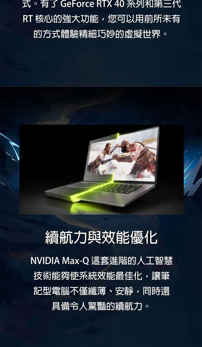 式。有了GeForce RTX 40 系列和第三代RT 核心的強大功能,您可以用前所未有的方式體驗精細巧妙的虛擬世界。GOD 續航力與效能優化NVIDIA Max-Q 這套進階的人工智慧技術能夠使系統效能最佳化,讓筆記型電腦不僅纖薄、安靜、同時還具備令人驚豔的續航力。