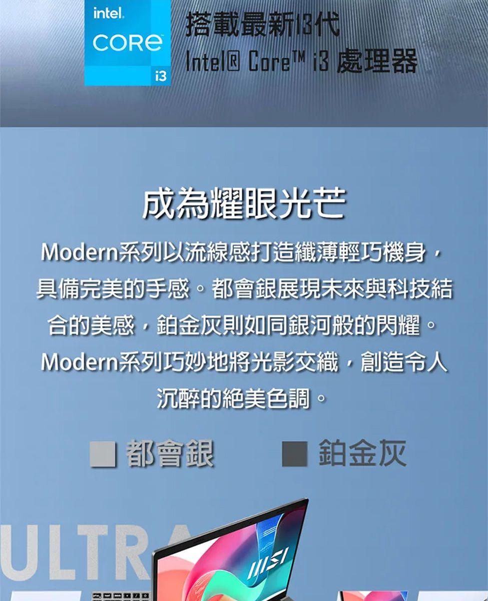 intel.搭載最新 Core™ i3處理器i3成為耀眼光芒Modern系列以流線感打造纖薄輕巧機身,具備完美的手感。都會銀展現未來與科技結合的美感,鉑金灰則如同銀河般的閃耀。Modern系列巧妙地將光影交織,創造令人沉醉的絕美色調。都會銀 鉑金灰