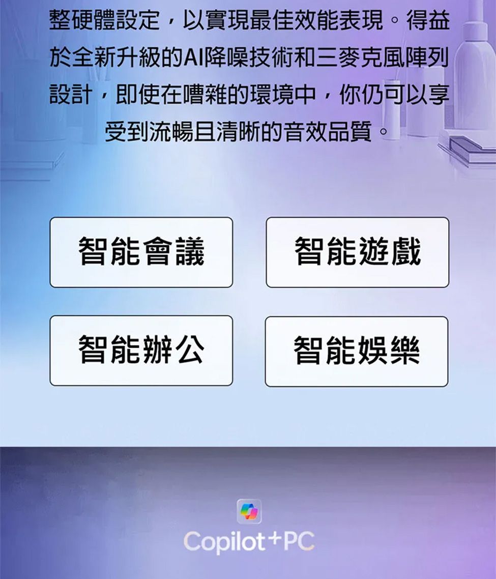 整硬體設定,以實現最佳效能表現。得益於全新升級的AI降噪技術和三麥克風陣列設計,即使在嘈雜的環境中,你仍可以享受到流暢且清晰的音效品質。智能會議智能遊戲智能辦公智能娛樂Copilot+PC