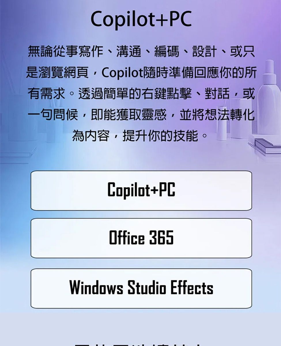 Copilot+PC無論從事寫作、溝通、編碼、設計、或只是瀏覽網頁Copilot隨時準備回應你的所有需求。透過簡單的右鍵點擊、對話,或一句問候,即能獲取靈感,並將想法轉化為內容,提升你的技能。Copilot+PCOffice 365Windows Studio Effects