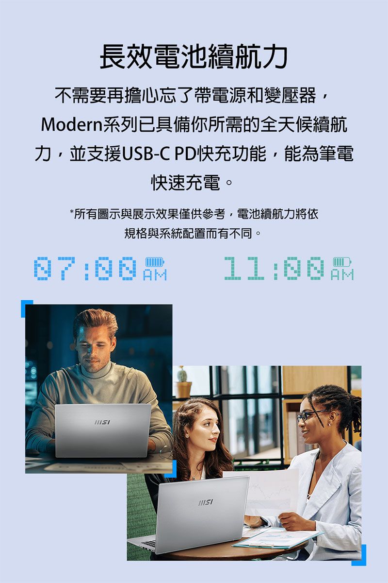 長效電池續航力不需要再擔心忘了帶電源和變壓器,Modern系列已具備你所需的全天候續航力,並支援USB-C PD快充功能,能為筆電快速充電。*所有圖示與展示效果僅供參考,電池續航力將依規格與系統配置而有不同。AM