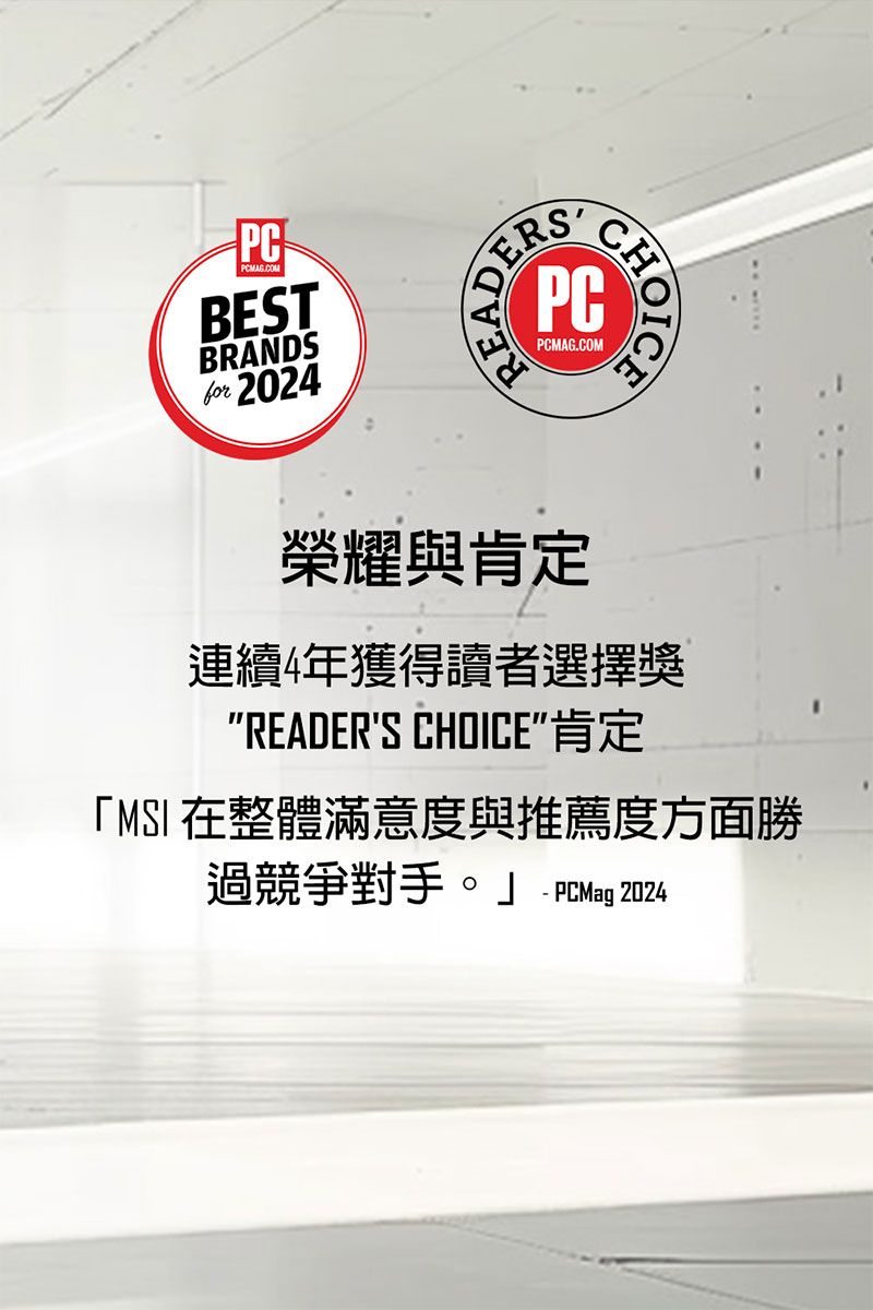 PCPCMAG.COMBESTBRANDSfor 2024PCMAG.COM榮耀與肯定連續4年獲得讀者選擇獎READERS CHOICE肯定「MSI 在整體滿意度與推薦度方面勝過競爭對手。  PCMag 2024