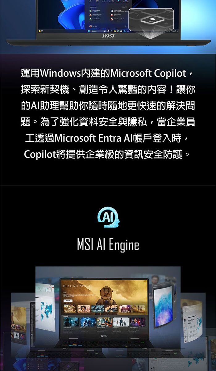 msi運用Windows內建的Microsoft Copilot探索新契機、創造令人驚豔的内容!讓你的助理幫助你隨時隨地更快速的解決問題。為了強化資料安全與隱私,當企業員工透過Microsoft Entra Al帳戶登入時,Copilot將提供企業級的資訊安全防護。MSI AI EngineBEYOND msi