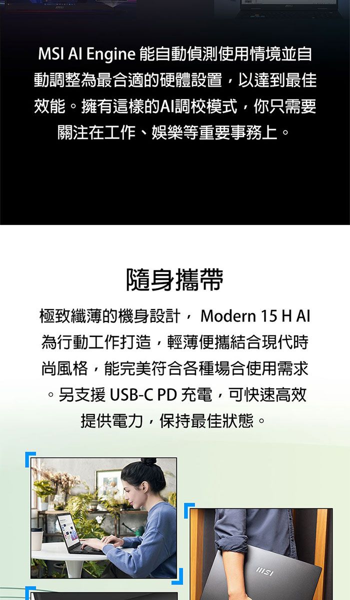 MSI AI Engine 能自動偵測使用情境並自動調整為最合適的硬體設置以達到最佳效能擁有這樣的AI調校模式,你只需要關注在工作、娛樂等重要事務上。隨身攜帶極致纖薄的機身設計,Modern 15 H Al為行動工作打造,輕薄便攜結合現代時尚風格,能完美符合各種場合使用需求。另支援 USB-C PD充電,可快速高效提供電力,保持最佳狀態。