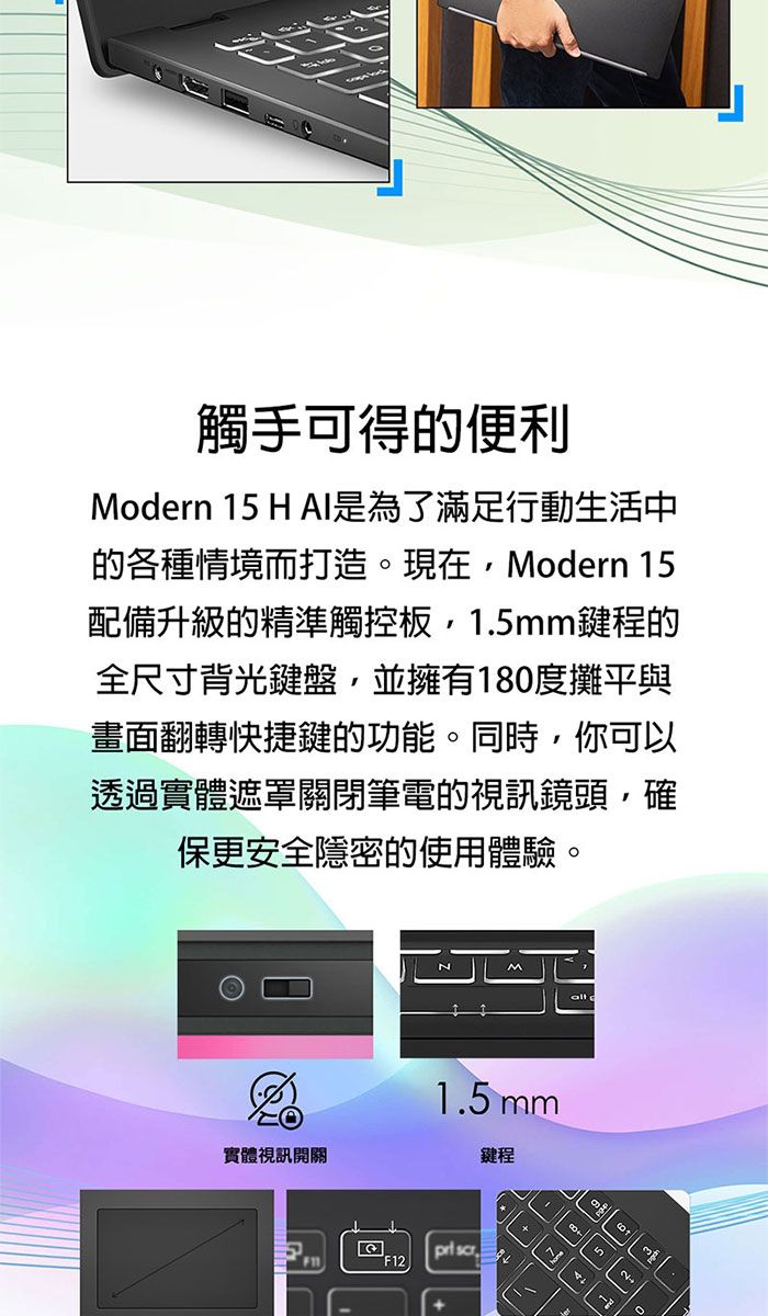 觸手可得的便利Modern 15 H AI是為了滿足行動生活中的各種情境而打造現在Modern 15配備升級的精準觸控板15mm鍵程的全尺寸背光鍵盤,並擁有180度攤平與畫面翻轉快捷鍵的功能。同時,你可透過實體遮罩關閉筆電的視訊鏡頭,確保更安全隱密的使用體驗。1.5mm實體視訊開關鍵程 F12. 5以。