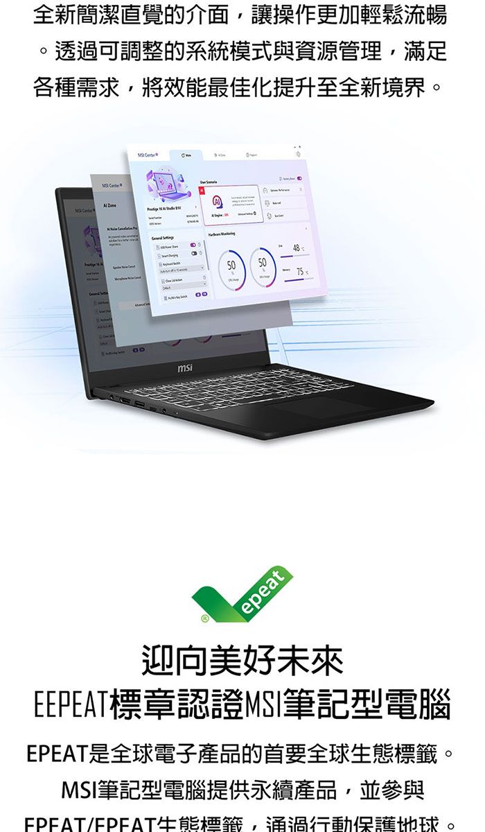 全新簡潔直覺的介面,讓操作更加輕鬆流暢透過可調整的系統模式與資源管理,滿足各種需求,將效最佳化提升至全新境界。   msiepeat50 迎向美好未來E標章認證筆記型電腦是全球電子產品的首要全球態。MSI筆記型電腦提供永續產品,並參與EPEAT/EPEAT生能標籤,通過行動保護地球。