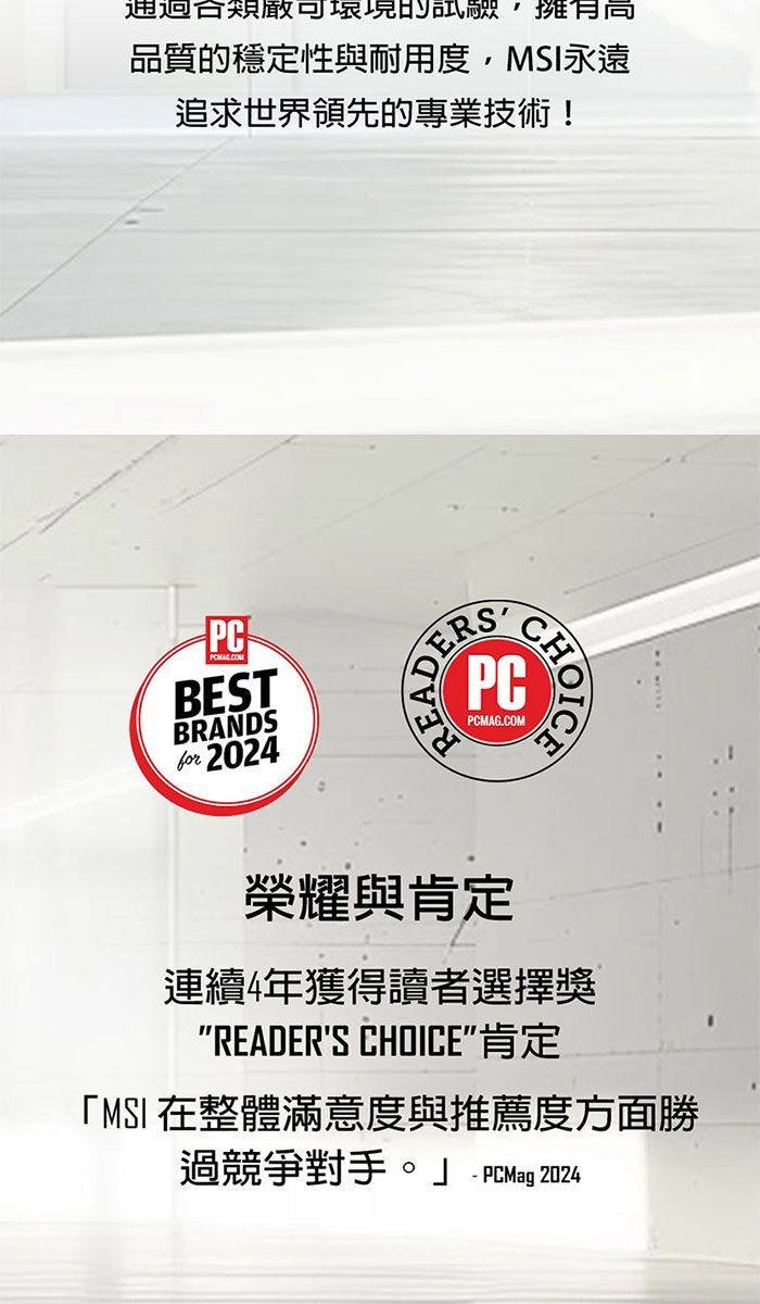 通過合品質的穩定性與耐用度,永遠追求世界領先的專業技術!PCBESTBRANDSfor READERPCPCMAG.COM榮耀與肯定連續4年獲得讀者選擇獎READERS CHOICE肯定「MSI 在整體滿意度與推薦度方面勝過競爭對手。」  PCMag 2024-