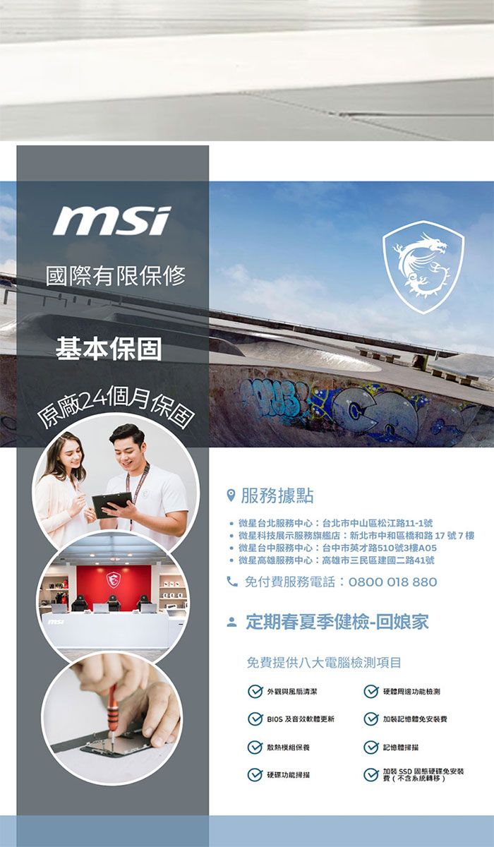 msi國際有限保修基本保固24個月保固服務據點 台北服務中心:台北市中山區松江路11-1號 微星科技展示服務旗艦店:新北市中和區橋和路17號7樓微星台中服務中心:台中市英才路510號3樓A05 微星高雄服務中心:高雄市三民區建國二路41號 免付服務電話:0800018 880定期春夏季健檢-回娘家免提供八大電腦項目 與清潔硬體功能檢測  音效軟體更新加裝體免安裝費 記憶體掃描保養 功能掃描加裝 SSD 硬碟免費系統轉移 )
