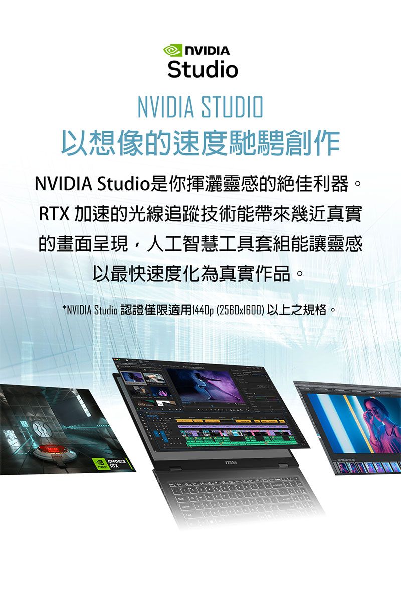 NVIDIAStudioNVIDIA STUDIO以想像速度馳騁創作NVIDIA Studio是你揮灑靈感的絕佳利器。RTX 加速的光線追蹤技術能帶來幾近真實的畫面呈現,人工智慧工具套組能讓靈感以最快速度化為真實作品。*NVIDIA Studio 認證僅限適用1440p (2560x1600)以上之規格。GEFORCERTX