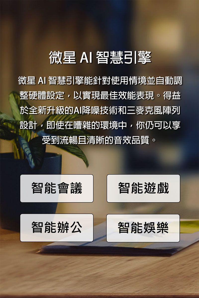 微星AI智慧引擎微星 AI 智慧引擎能針對使用情境並自動調整硬體設定以實現最佳效能表現。得益於全新升級的AI降噪技術和三麥克風陣列設計,即使在嘈雜的環境中,你仍可以享受到流暢且清晰的音效品質。智能會議智能遊戲智能辦公智能娛樂
