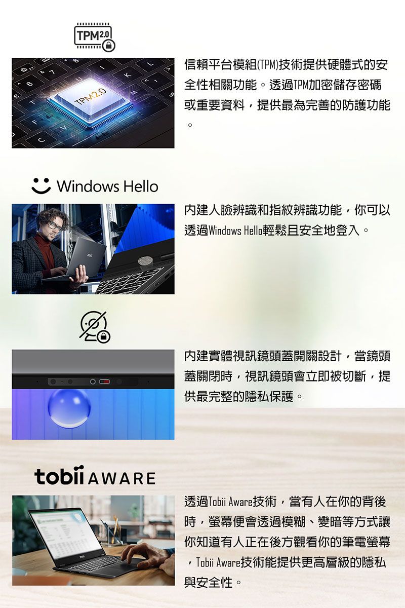 TPM2.0信賴平台模組(TPM)技術提供硬體式的安全性相關功能。透過TPM加密儲存密碼或重要資料提供最為完善的防護功能Windows Hello人臉辨識和指紋辨識功能,你可以透過Windows Hello輕鬆且安全地登入。內建實體視訊鏡頭蓋開關設計,當鏡頭蓋關閉時,視訊鏡頭會立即被切斷,提供最完整的隱私保護。 AWARE透過Tobii Aware技術,當有人在你的背後時,螢幕便會透過模糊、變暗等方式讓你知道有人正在後方觀看你的筆電螢幕Tobii Aware技術能提供更高層級的隱私與安全性。