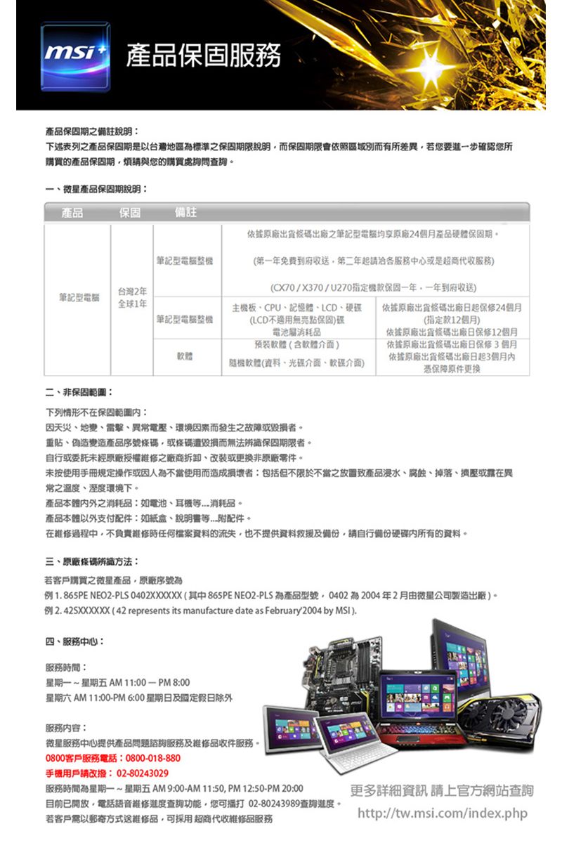 msi保固服務產品保固期備註說明下述表列之產品保固期是以台灣地區標準之保固期限說明而保固期限會依照區域別而有所差異若要進一步確認您所購買的產品保固期煩請與您的購買處詢問查詢產品保固期說明產品保固備註依據原廠出貨出廠之筆記型均享原廠4個月產品硬體保固期。 筆記型台灣2年筆記型電腦全球1年 筆記型電腦主機板CPU記憶體LCD硬碟(LCD不適用無保固碟電池消耗品預裝軟體(含軟體介面)軟體隨機軟體(資料、光碟介面、軟碟介面)(第一年免費到府收送第二年起請洽各服務中心或是超商代收服務)(CX70/X370/U270指定機款保固一年一年到府收送)依據原廠出貨條碼出廠日起保修24個月(指定款12個月)依據原廠出貨條碼出廠日保修12個月依據原廠出貨條碼出廠日保修3個月依據原廠出貨條碼出廠日起3個月憑保障原件更换二、非保固:下列情形不在保固範圍內:因天災、地變、、異電壓、環境因素而發生之故障或毀損者。重貼、偽造變造產品序號條碼或條碼遭毀損而無法辨識保固期限者。自行或委託未經原廠授權維修之廠商拆卸、改裝或更換非原廠零件。未按使用手冊規定操作或因人為不當使用而造成損壞者:包括但不限於不當之產品、腐蝕、掉落、擠壓或靠在異常之溫度、溼度環境下。產品本體内外之消耗品:如電池、耳機消耗品。產品本體以外支付配件:如紙盒、等附配件。在維修過程中不負責維修時任何檔案資料的流失也不提供資料救援及備份請自行備份硬碟內所有的資料。三、原廠條碼辨識方法:若客戶購買之產品,原廠序號為例1865PE NEO2PLS 0402XXXXXX(其中865PE NEO2-PLS 為產品型號,0402 2004年2月由微星公司製造出廠)。例2.42SXXXXXX(42 represents its manufacture date as February 2004 by ).四、服務中心:服務時間:星期一~星期五AM11:00-PM8:00星期六 AM 11:00-PM 6:00 星期日及國定假日除外服務內容:微星服務中心提供產品問題諮詢服務及維修品收件服務。0800客戶服務電話:0800-018-880手機用戶請改撥:02-80243029服務時間為星期一~星期五AM9:00-AM11:50,PM12:50-PM 20:00目前已開放,電話語音維修進度查詢功能,您可打 02-80243989查詢進度。若客戶需以郵寄方式送維修品,可採用超商代收維修品服務更多詳細資訊請上官方網站查詢http://tw.msi.com/index.php