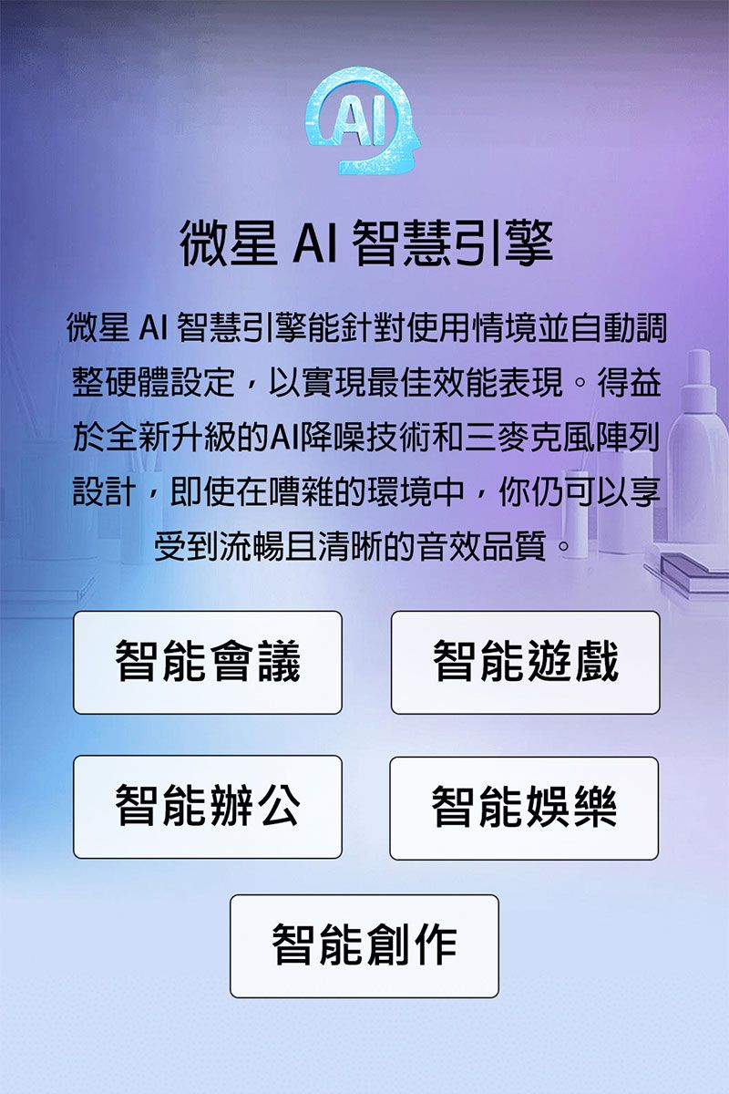 微星 AI 智慧引擎微星 AI 智慧引擎能針對使用情境並自動調整硬體設定,以實現最佳效能表現。得益於全新升級的AI降噪技術和三麥克風陣列設計,即使在嘈雜的環境中,你仍可以享受到流暢且清晰的音效品質。智能會議智能遊戲智能辦公智能娛樂智能創作